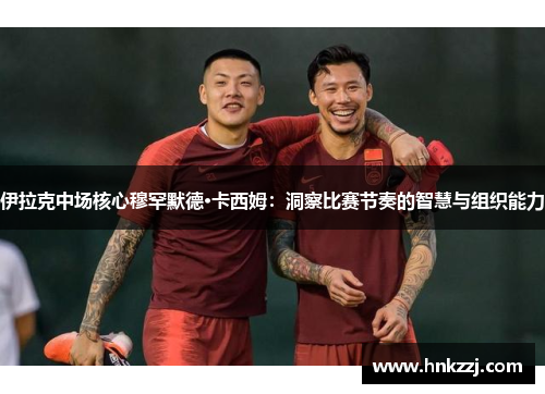 伊拉克中场核心穆罕默德·卡西姆：洞察比赛节奏的智慧与组织能力