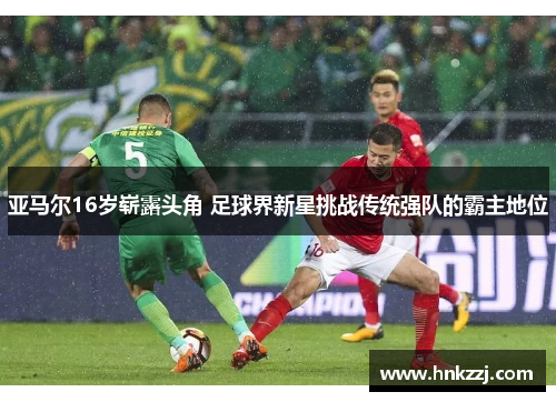 亚马尔16岁崭露头角 足球界新星挑战传统强队的霸主地位