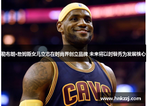 勒布朗·詹姆斯女儿立志在时尚界创立品牌 未来将以时装秀为发展核心