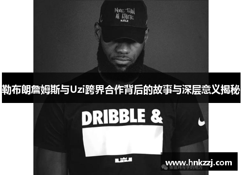 勒布朗詹姆斯与Uzi跨界合作背后的故事与深层意义揭秘