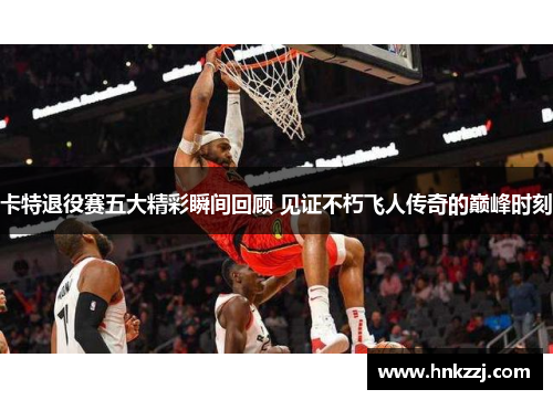卡特退役赛五大精彩瞬间回顾 见证不朽飞人传奇的巅峰时刻