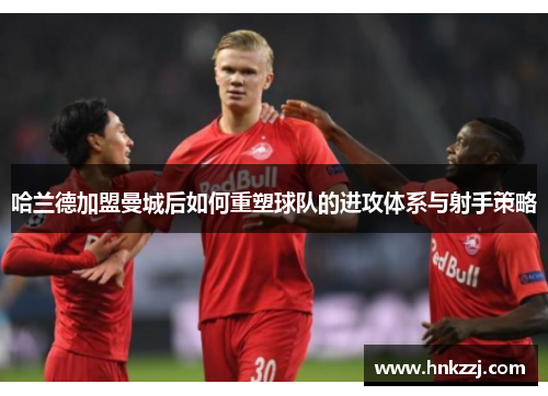 哈兰德加盟曼城后如何重塑球队的进攻体系与射手策略