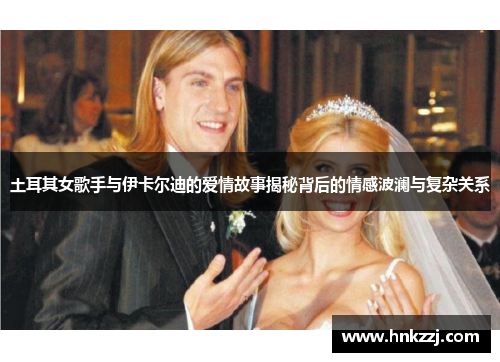 土耳其女歌手与伊卡尔迪的爱情故事揭秘背后的情感波澜与复杂关系