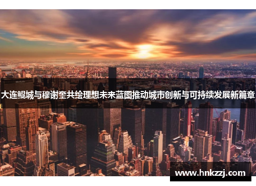 大连鲲城与穆谢奎共绘理想未来蓝图推动城市创新与可持续发展新篇章
