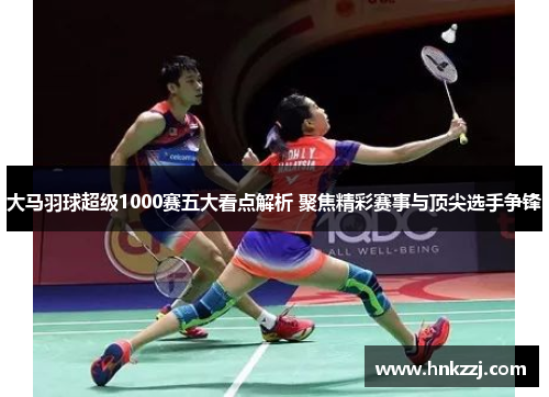 大马羽球超级1000赛五大看点解析 聚焦精彩赛事与顶尖选手争锋