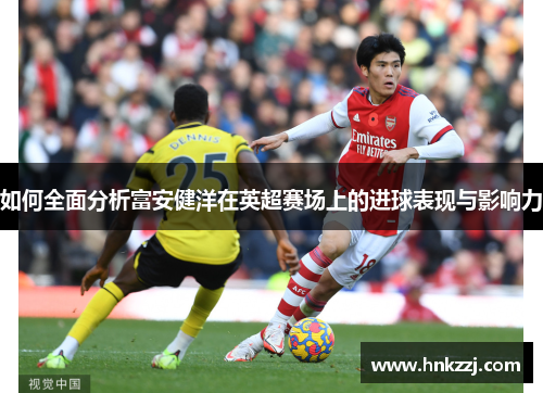 如何全面分析富安健洋在英超赛场上的进球表现与影响力