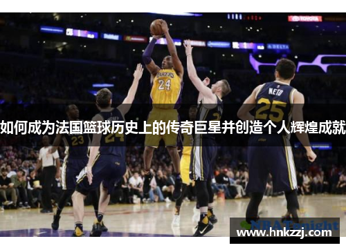 如何成为法国篮球历史上的传奇巨星并创造个人辉煌成就 如何成为法国篮球历史上的传奇巨星并创造个人辉煌成就