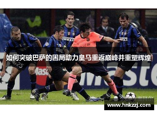 如何突破巴萨的困局助力皇马重返巅峰并重塑辉煌