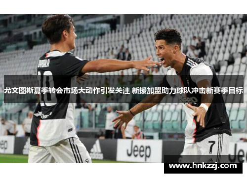 尤文图斯夏季转会市场大动作引发关注 新援加盟助力球队冲击新赛季目标