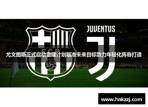 尤文图斯正式启动重建计划瞄准未来目标致力年轻化阵容打造