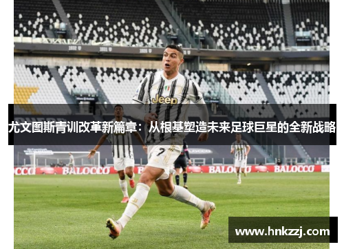 尤文图斯青训改革新篇章：从根基塑造未来足球巨星的全新战略