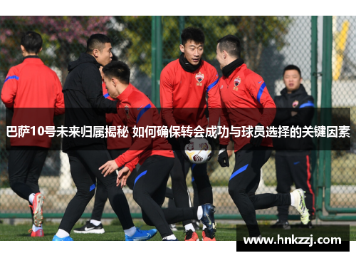 巴萨10号未来归属揭秘 如何确保转会成功与球员选择的关键因素 巴萨10号未来归属揭秘 如何确保转会成功与球员选择的关键因素