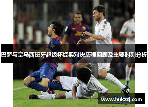 巴萨与皇马西班牙超级杯经典对决历程回顾及重要时刻分析